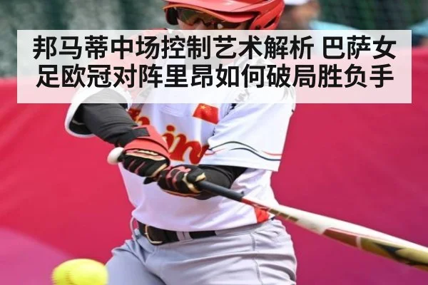 邦马蒂中场控制艺术解析 巴萨女足欧冠对阵里昂如何破局胜负手